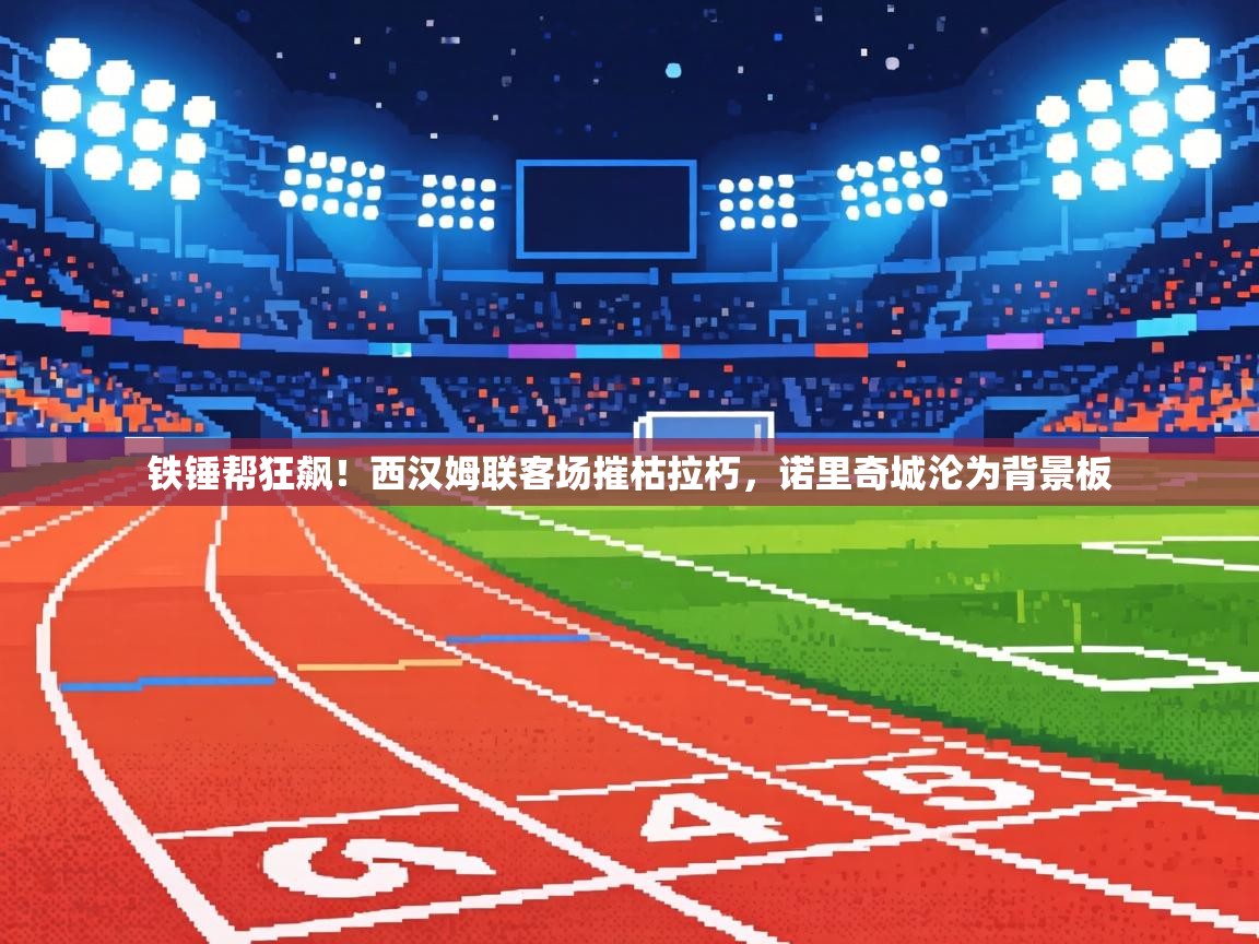 铁锤帮狂飙！西汉姆联客场摧枯拉朽，诺里奇城沦为背景板  第1张